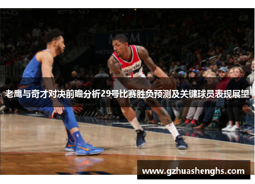 老鹰与奇才对决前瞻分析29号比赛胜负预测及关键球员表现展望